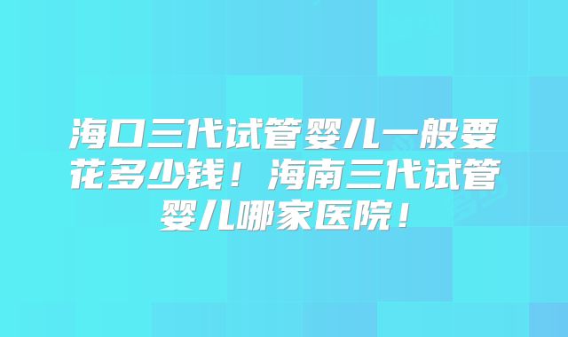 海口三代试管婴儿一般要花多少钱！海南三代试管婴儿哪家医院！