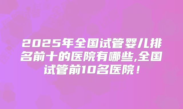 2025年全国试管婴儿排名前十的医院有哪些,全国试管前10名医院！