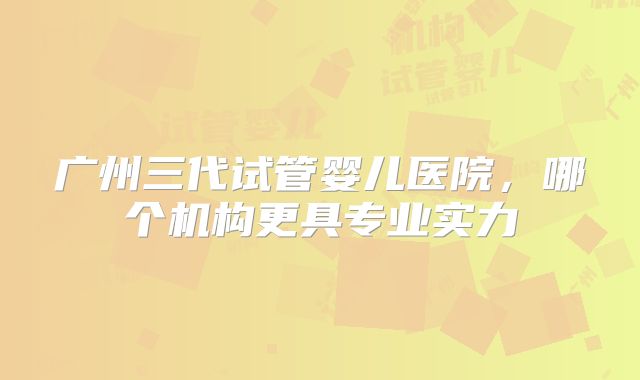 广州三代试管婴儿医院，哪个机构更具专业实力