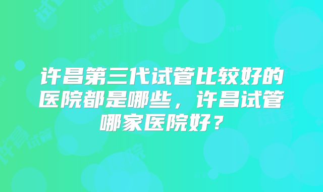 许昌第三代试管比较好的医院都是哪些，许昌试管哪家医院好？