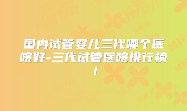 国内试管婴儿三代哪个医院好-三代试管医院排行榜！