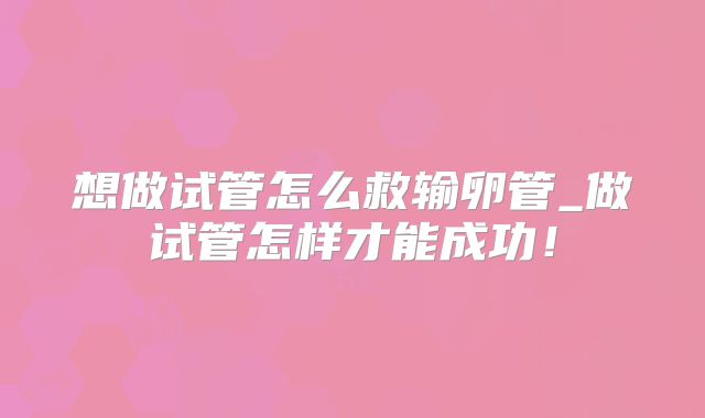 想做试管怎么救输卵管_做试管怎样才能成功！