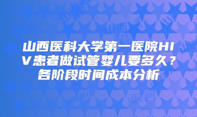 山西医科大学第一医院HIV患者做试管婴儿要多久？各阶段时间成本分析