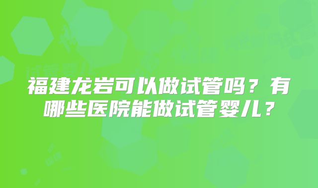 福建龙岩可以做试管吗？有哪些医院能做试管婴儿？