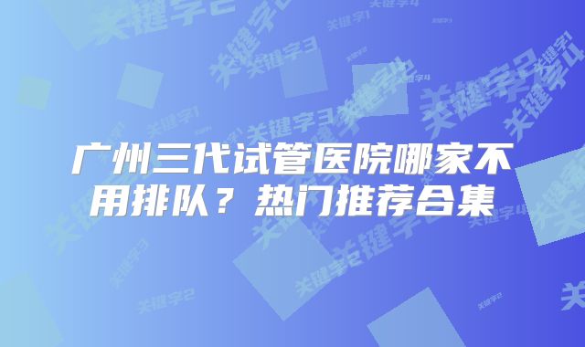 广州三代试管医院哪家不用排队?热门推荐合集