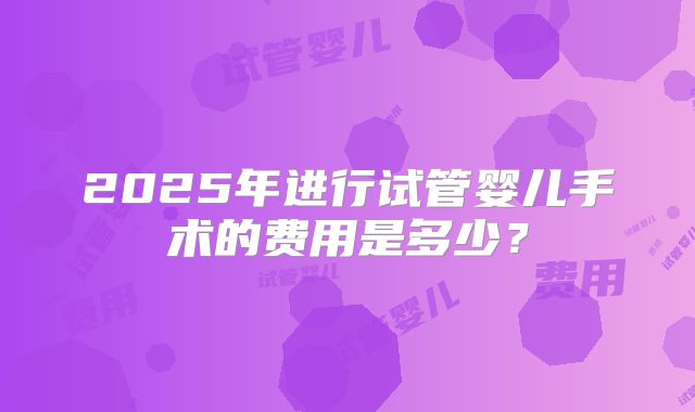 2025年进行试管婴儿手术的费用是多少？