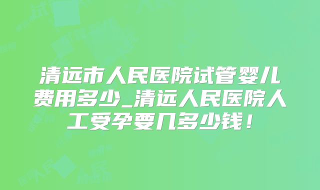 清远市人民医院试管婴儿费用多少_清远人民医院人工受孕要几多少钱！