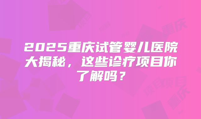 2025重庆试管婴儿医院大揭秘,这些诊疗项目你了解吗?
