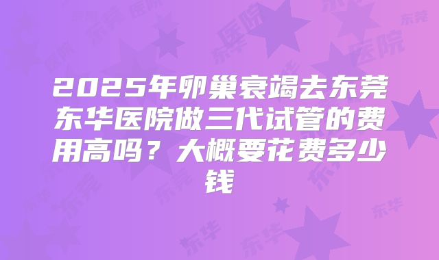 2025年卵巢衰竭去东莞东华医院做三代试管的费用高吗？大概要花费多少钱