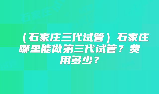 （石家庄三代试管）石家庄哪里能做第三代试管？费用多少？