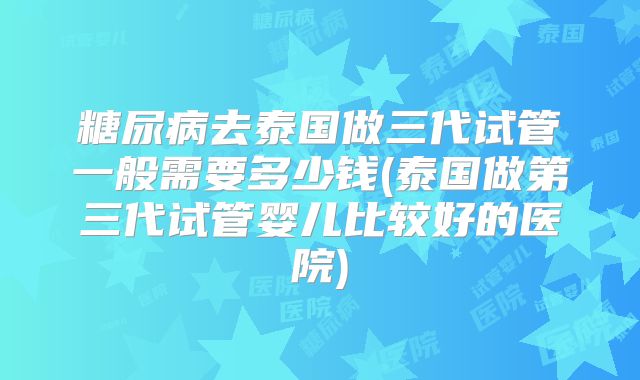 糖尿病去泰国做三代试管一般需要多少钱(泰国做第三代试管婴儿比较好的医院)