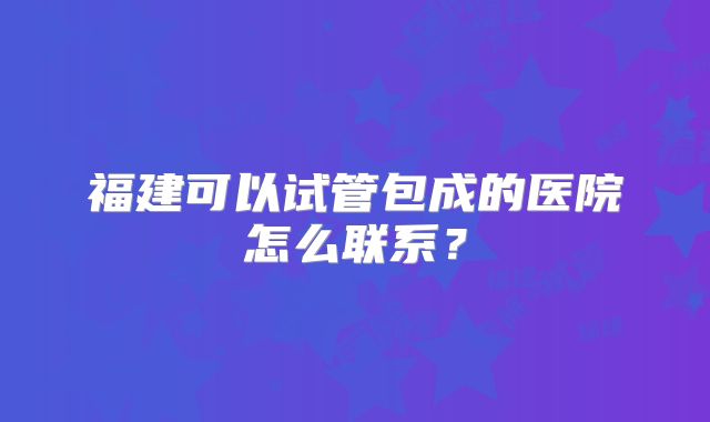 福建可以试管包成的医院怎么联系？