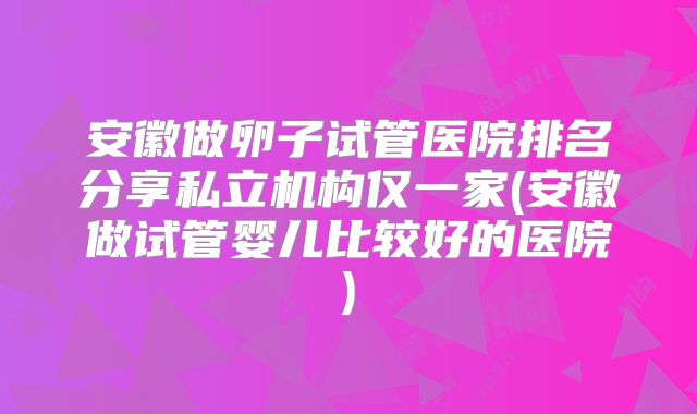 安徽做卵子试管医院排名分享私立机构仅一家(安徽做试管婴儿比较好的医院)