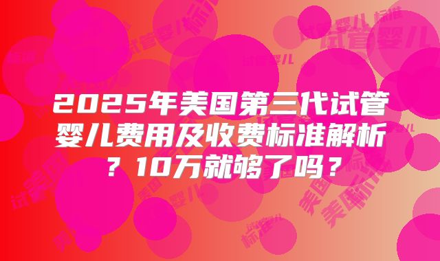 2025年美国第三代试管婴儿费用及收费标准解析？10万就够了吗？