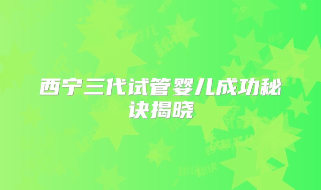 西宁三代试管婴儿成功秘诀揭晓