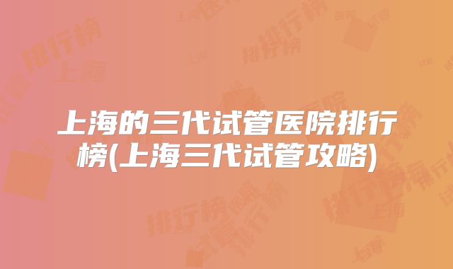 上海的三代试管医院排行榜(上海三代试管攻略)