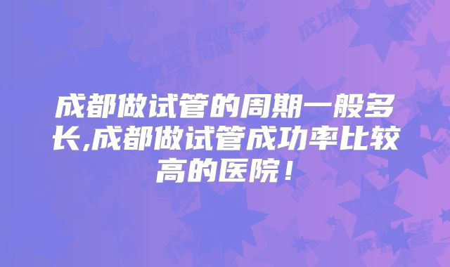 成都做试管的周期一般多长,成都做试管成功率比较高的医院！