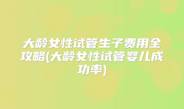 大龄女性试管生子费用全攻略(大龄女性试管婴儿成功率)