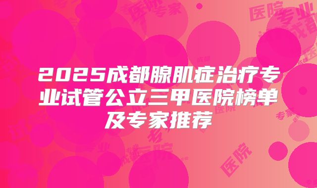 2025成都腺肌症治疗专业试管公立三甲医院榜单及专家推荐