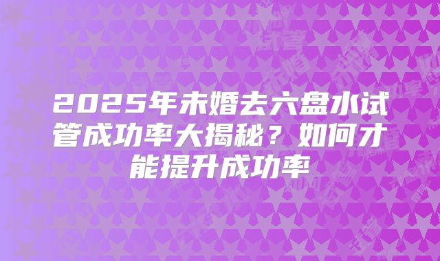 2025年未婚去六盘水试管成功率大揭秘?如何才能提升成功率