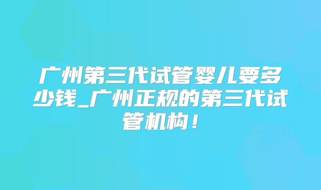广州第三代试管婴儿要多少钱_广州正规的第三代试管机构！