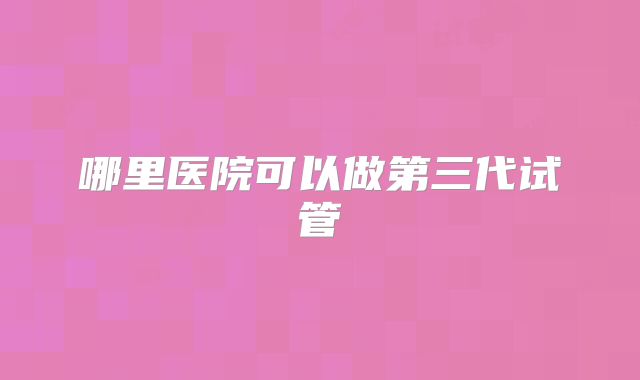 哪里医院可以做第三代试管