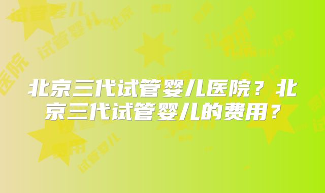 北京三代试管婴儿医院？北京三代试管婴儿的费用？