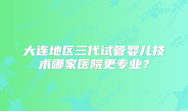 大连地区三代试管婴儿技术哪家医院更专业?