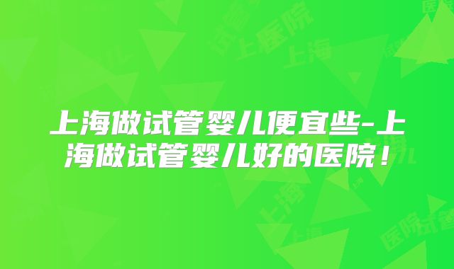 上海做试管婴儿便宜些-上海做试管婴儿好的医院！
