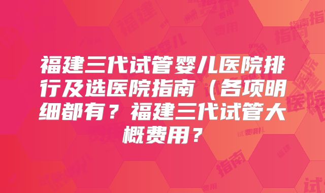 福建三代试管婴儿医院排行及选医院指南(各项明细都有?福建三代试管大概费用?