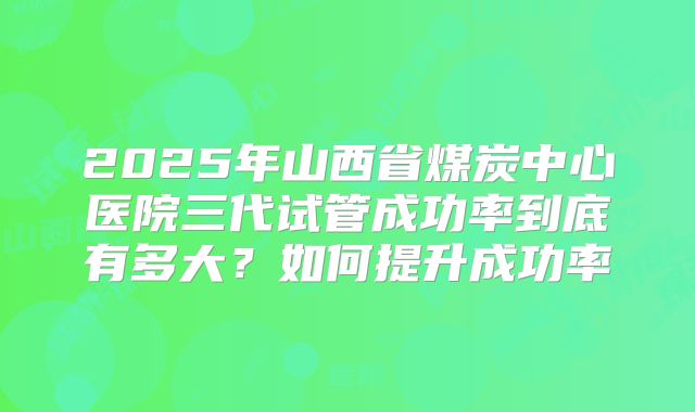 2025年山西省煤炭中心医院三代试管成功率到底有多大？如何提升成功率