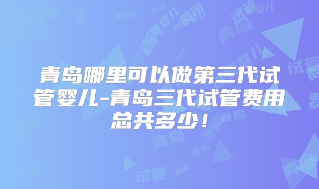 青岛哪里可以做第三代试管婴儿-青岛三代试管费用总共多少！