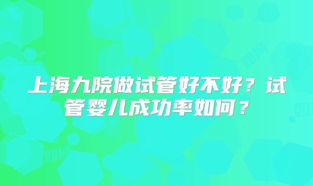 上海九院做试管好不好?试管婴儿成功率如何?
