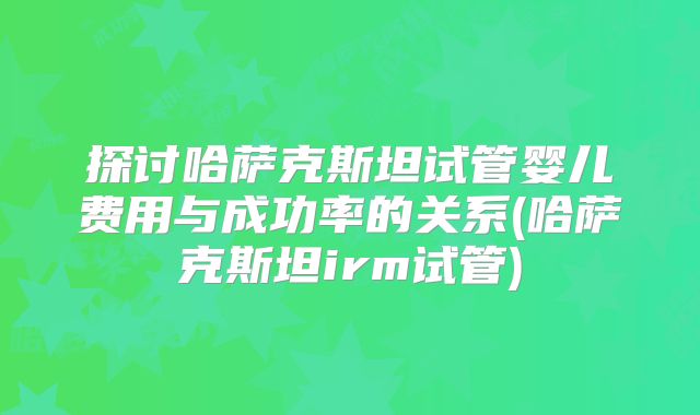 探讨哈萨克斯坦试管婴儿费用与成功率的关系(哈萨克斯坦irm试管)
