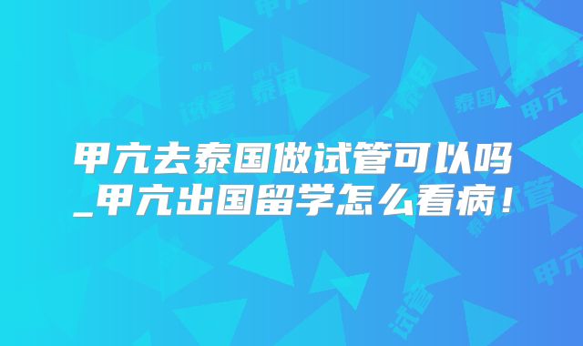 甲亢去泰国做试管可以吗_甲亢出国留学怎么看病!