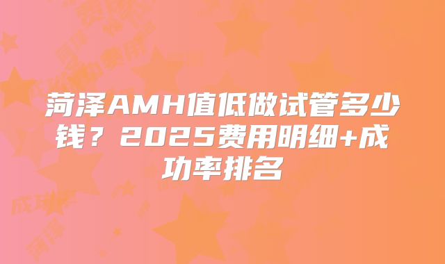 菏泽AMH值低做试管多少钱?2025费用明细+成功率排名