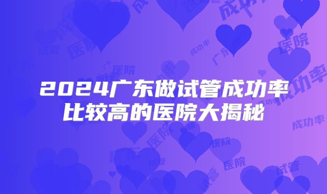 2024广东做试管成功率比较高的医院大揭秘