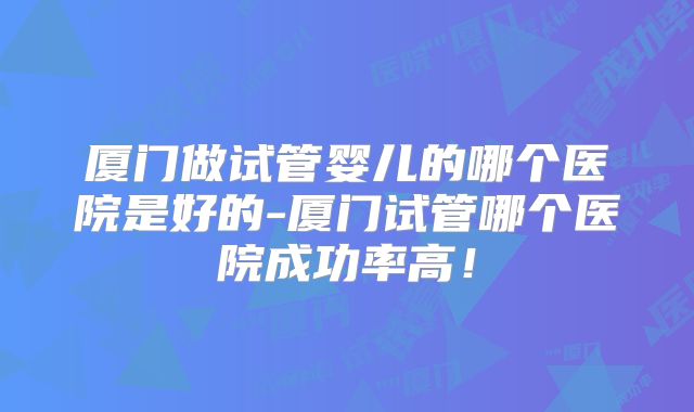 厦门做试管婴儿的哪个医院是好的-厦门试管哪个医院成功率高！