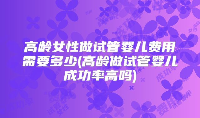 高龄女性做试管婴儿费用需要多少(高龄做试管婴儿成功率高吗)