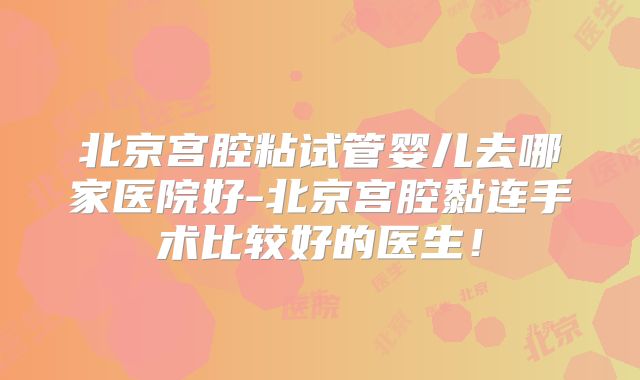 北京宫腔粘试管婴儿去哪家医院好-北京宫腔黏连手术比较好的医生！