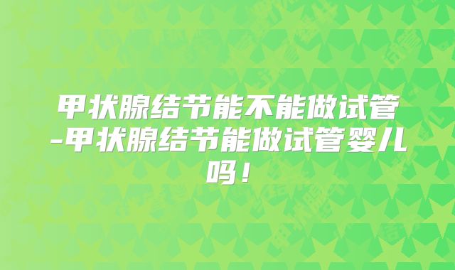 甲状腺结节能不能做试管-甲状腺结节能做试管婴儿吗！
