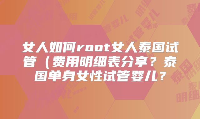 女人如何root女人泰国试管（费用明细表分享？泰国单身女性试管婴儿？