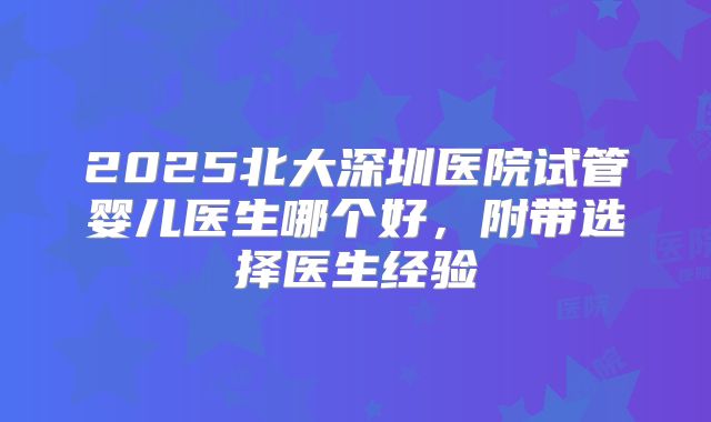 2025北大深圳医院试管婴儿医生哪个好，附带选择医生经验
