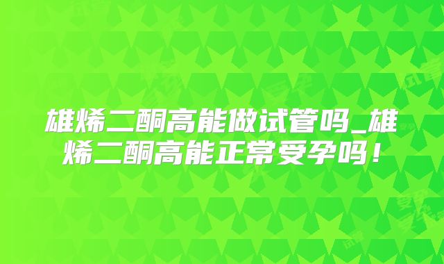 雄烯二酮高能做试管吗_雄烯二酮高能正常受孕吗!