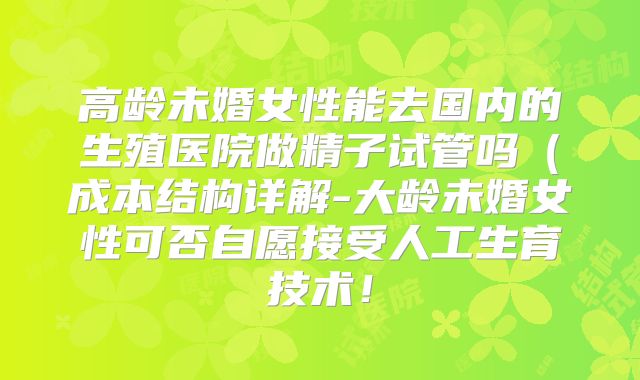 高龄未婚女性能去国内的生殖医院做精子试管吗(成本结构详解-大龄未婚女性可否自愿接受人工生育技术!