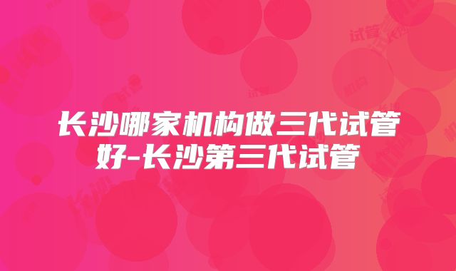 长沙哪家机构做三代试管好-长沙第三代试管