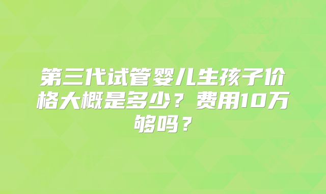 第三代试管婴儿生孩子价格大概是多少?费用10万够吗?