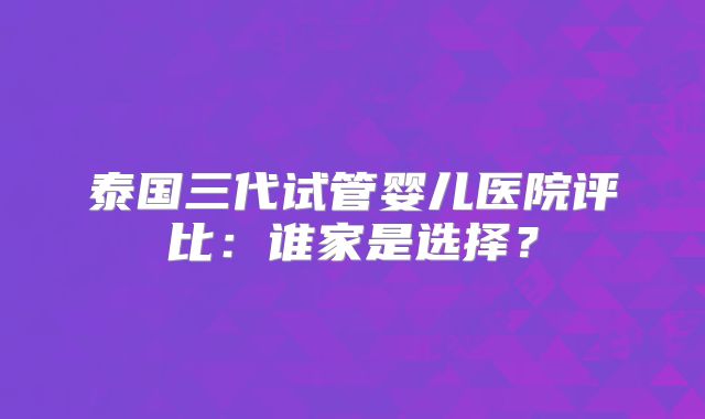 泰国三代试管婴儿医院评比:谁家是选择?