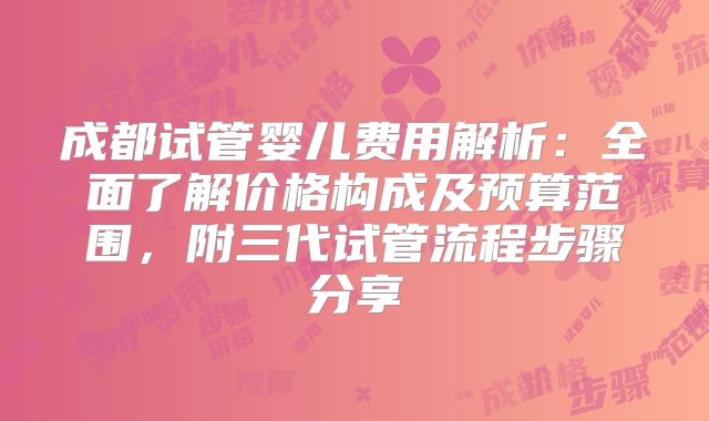 成都试管婴儿费用解析：全面了解价格构成及预算范围，附三代试管流程步骤分享