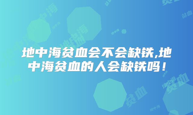 地中海贫血会不会缺铁,地中海贫血的人会缺铁吗！